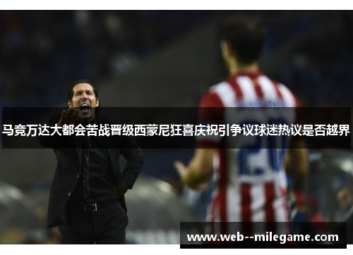 马竞万达大都会苦战晋级西蒙尼狂喜庆祝引争议球迷热议是否越界