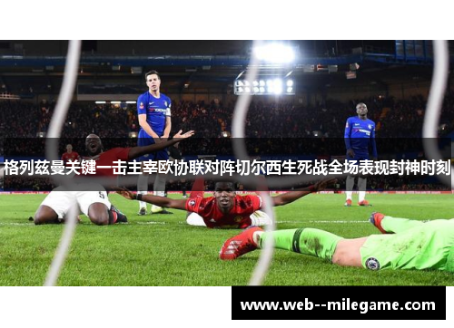 格列兹曼关键一击主宰欧协联对阵切尔西生死战全场表现封神时刻 格列兹曼关键一击主宰欧协联对阵切尔西生死战全场表现封神时刻